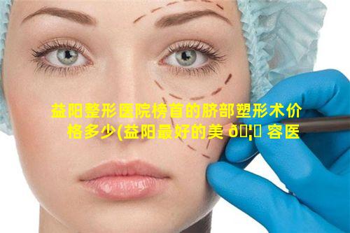 益阳整形医院榜首的脐部塑形术价格多少(益阳最好的美 🦉 容医院在什么位置)